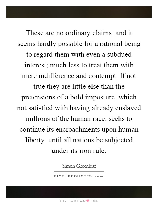 These are no ordinary claims; and it seems hardly possible for a rational being to regard them with even a subdued interest; much less to treat them with mere indifference and contempt. If not true they are little else than the pretensions of a bold imposture, which not satisfied with having already enslaved millions of the human race, seeks to continue its encroachments upon human liberty, until all nations be subjected under its iron rule Picture Quote #1
