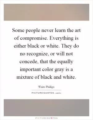 Some people never learn the art of compromise. Everything is either black or white. They do no recognize, or will not concede, that the equally important color gray is a mixture of black and white Picture Quote #1