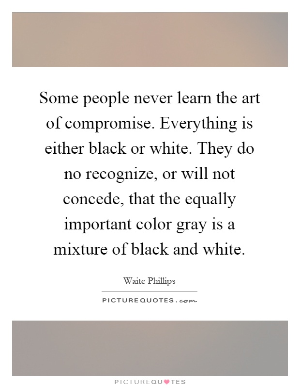 Some people never learn the art of compromise. Everything is either black or white. They do no recognize, or will not concede, that the equally important color gray is a mixture of black and white Picture Quote #1