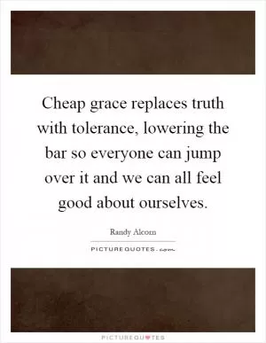 Cheap grace replaces truth with tolerance, lowering the bar so everyone can jump over it and we can all feel good about ourselves Picture Quote #1