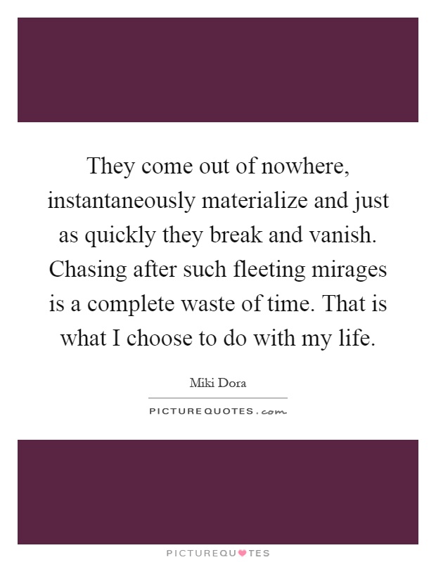 They come out of nowhere, instantaneously materialize and just as quickly they break and vanish. Chasing after such fleeting mirages is a complete waste of time. That is what I choose to do with my life Picture Quote #1