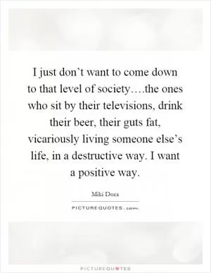 I just don’t want to come down to that level of society….the ones who sit by their televisions, drink their beer, their guts fat, vicariously living someone else’s life, in a destructive way. I want a positive way Picture Quote #1