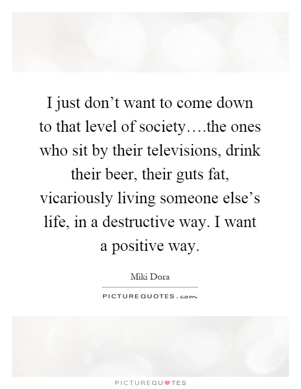 I just don't want to come down to that level of society….the ones who sit by their televisions, drink their beer, their guts fat, vicariously living someone else's life, in a destructive way. I want a positive way Picture Quote #1