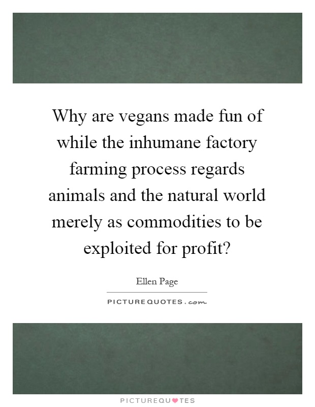 Why are vegans made fun of while the inhumane factory farming process regards animals and the natural world merely as commodities to be exploited for profit? Picture Quote #1