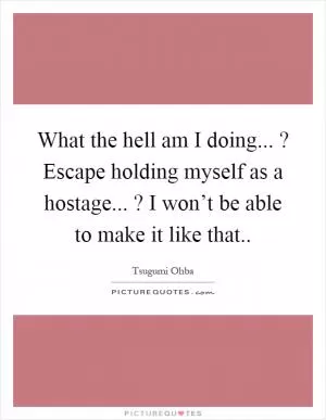 What the hell am I doing...? Escape holding myself as a hostage...? I won’t be able to make it like that Picture Quote #1
