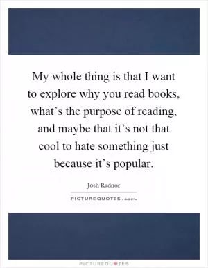 My whole thing is that I want to explore why you read books, what’s the purpose of reading, and maybe that it’s not that cool to hate something just because it’s popular Picture Quote #1
