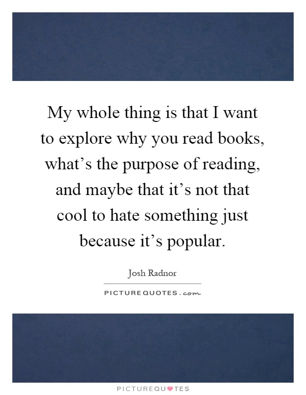 My whole thing is that I want to explore why you read books, what's the purpose of reading, and maybe that it's not that cool to hate something just because it's popular Picture Quote #1