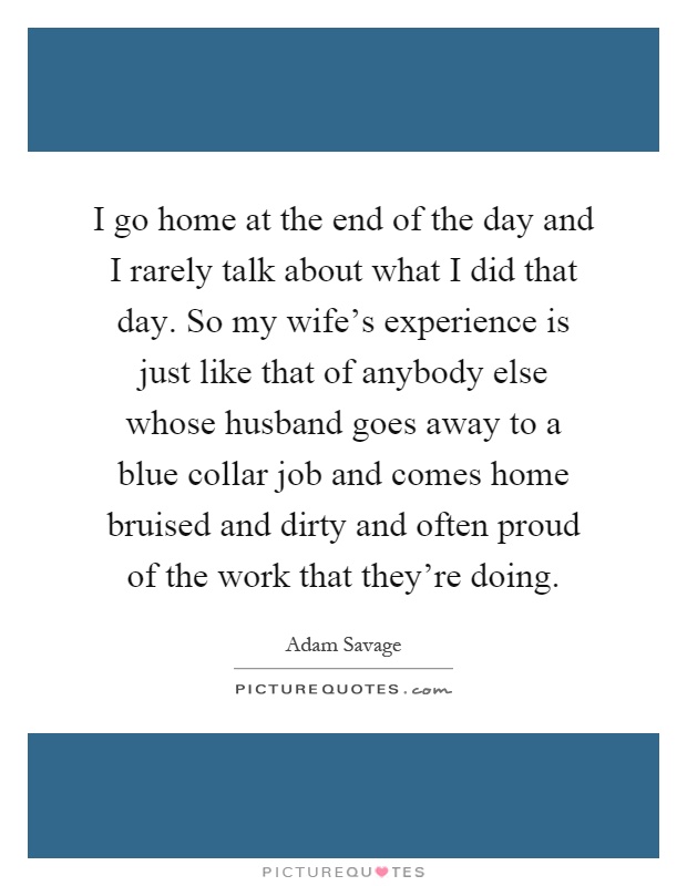 I go home at the end of the day and I rarely talk about what I did that day. So my wife's experience is just like that of anybody else whose husband goes away to a blue collar job and comes home bruised and dirty and often proud of the work that they're doing Picture Quote #1