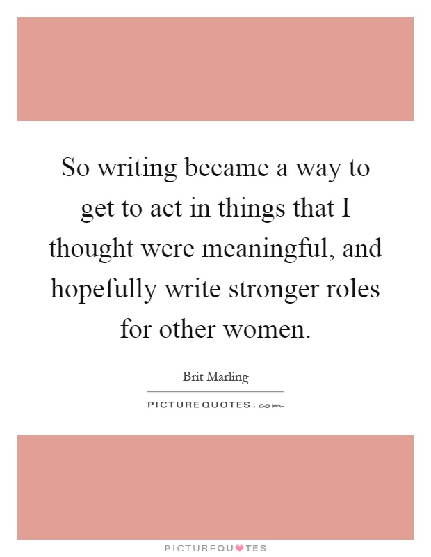 So writing became a way to get to act in things that I thought were meaningful, and hopefully write stronger roles for other women Picture Quote #1
