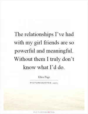 The relationships I’ve had with my girl friends are so powerful and meaningful. Without them I truly don’t know what I’d do Picture Quote #1