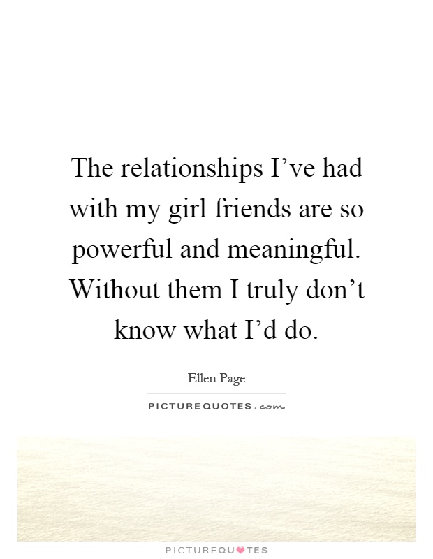 The relationships I've had with my girl friends are so powerful and meaningful. Without them I truly don't know what I'd do Picture Quote #1