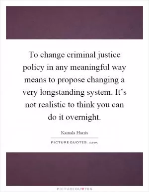 To change criminal justice policy in any meaningful way means to propose changing a very longstanding system. It’s not realistic to think you can do it overnight Picture Quote #1