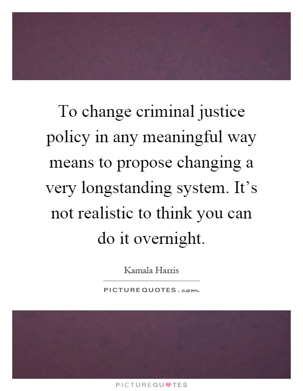 To change criminal justice policy in any meaningful way means to propose changing a very longstanding system. It's not realistic to think you can do it overnight Picture Quote #1