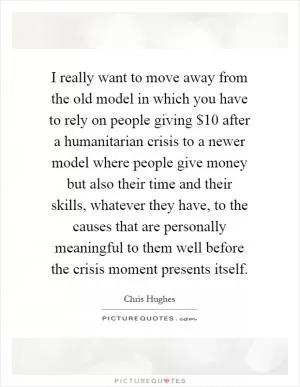 I really want to move away from the old model in which you have to rely on people giving $10 after a humanitarian crisis to a newer model where people give money but also their time and their skills, whatever they have, to the causes that are personally meaningful to them well before the crisis moment presents itself Picture Quote #1