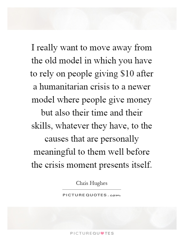I really want to move away from the old model in which you have to rely on people giving $10 after a humanitarian crisis to a newer model where people give money but also their time and their skills, whatever they have, to the causes that are personally meaningful to them well before the crisis moment presents itself Picture Quote #1