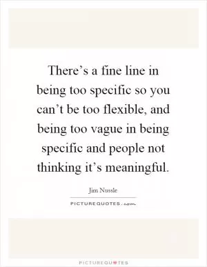 There’s a fine line in being too specific so you can’t be too flexible, and being too vague in being specific and people not thinking it’s meaningful Picture Quote #1