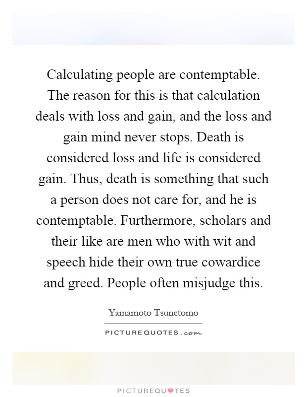 Calculating people are contemptable. The reason for this is that calculation deals with loss and gain, and the loss and gain mind never stops. Death is considered loss and life is considered gain. Thus, death is something that such a person does not care for, and he is contemptable. Furthermore, scholars and their like are men who with wit and speech hide their own true cowardice and greed. People often misjudge this Picture Quote #1