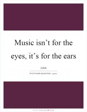 Music isn’t for the eyes, it’s for the ears Picture Quote #1