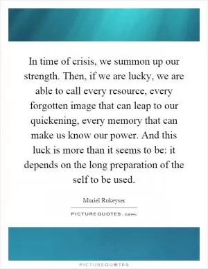 In time of crisis, we summon up our strength. Then, if we are lucky, we are able to call every resource, every forgotten image that can leap to our quickening, every memory that can make us know our power. And this luck is more than it seems to be: it depends on the long preparation of the self to be used Picture Quote #1