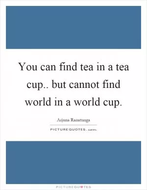 You can find tea in a tea cup.. but cannot find world in a world cup Picture Quote #1