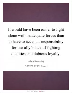 It would have been easier to fight alone with inadequate forces than to have to accept... responsibility for our ally’s lack of fighting qualities and dubious loyalty Picture Quote #1