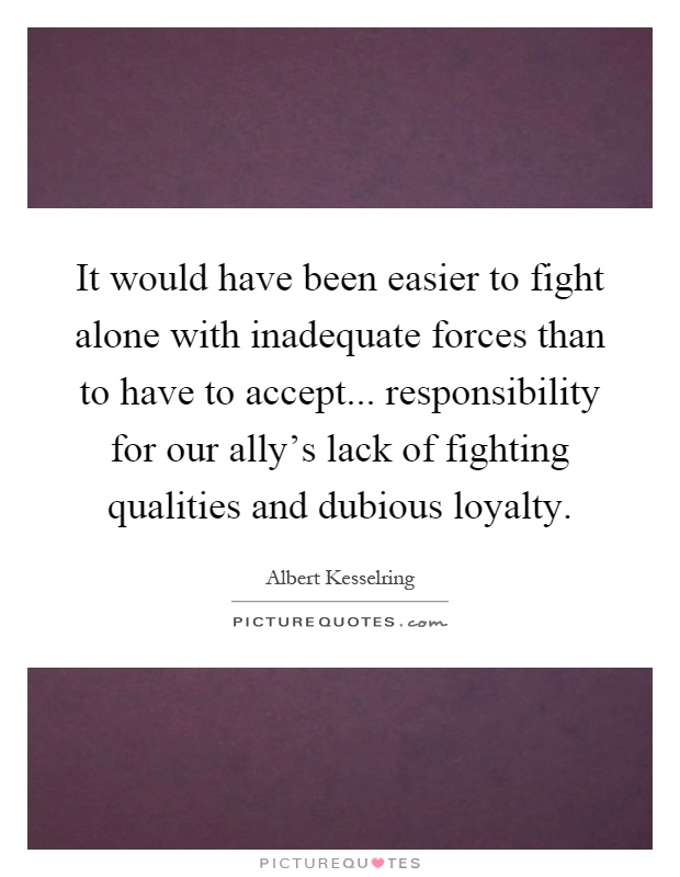 It would have been easier to fight alone with inadequate forces than to have to accept... responsibility for our ally's lack of fighting qualities and dubious loyalty Picture Quote #1