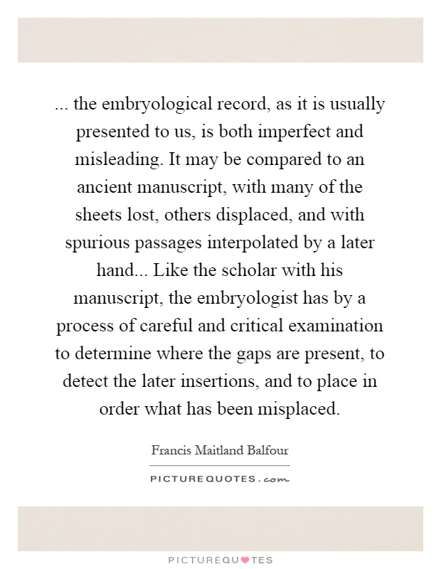 ... the embryological record, as it is usually presented to us, is both imperfect and misleading. It may be compared to an ancient manuscript, with many of the sheets lost, others displaced, and with spurious passages interpolated by a later hand... Like the scholar with his manuscript, the embryologist has by a process of careful and critical examination to determine where the gaps are present, to detect the later insertions, and to place in order what has been misplaced Picture Quote #1