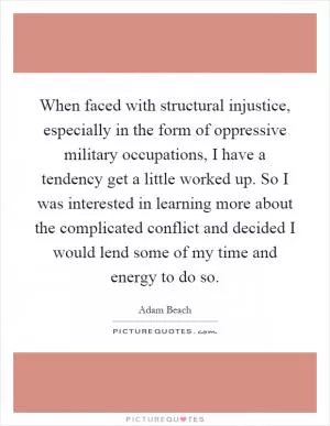 When faced with structural injustice, especially in the form of oppressive military occupations, I have a tendency get a little worked up. So I was interested in learning more about the complicated conflict and decided I would lend some of my time and energy to do so Picture Quote #1