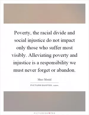 Poverty, the racial divide and social injustice do not impact only those who suffer most visibly. Alleviating poverty and injustice is a responsibility we must never forget or abandon Picture Quote #1