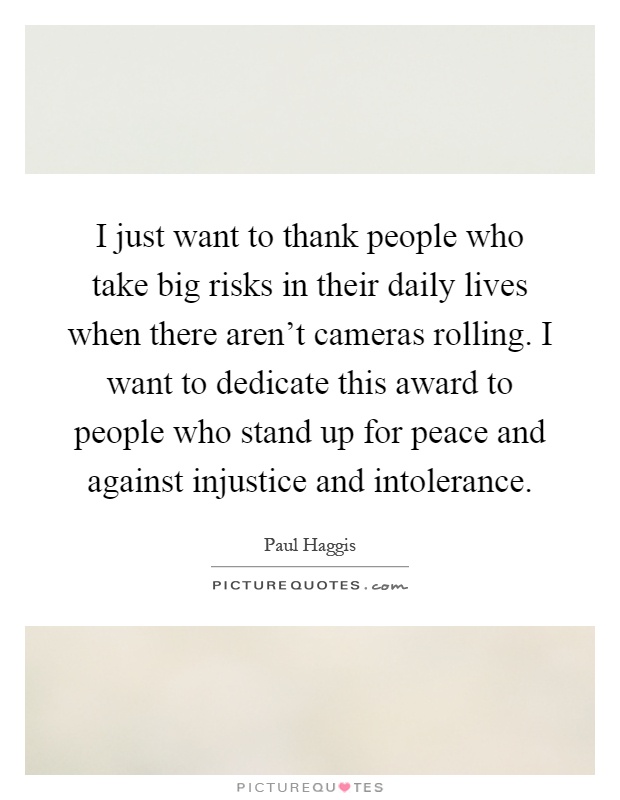 I just want to thank people who take big risks in their daily lives when there aren't cameras rolling. I want to dedicate this award to people who stand up for peace and against injustice and intolerance Picture Quote #1