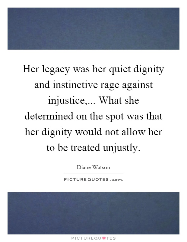 Her legacy was her quiet dignity and instinctive rage against injustice,... What she determined on the spot was that her dignity would not allow her to be treated unjustly Picture Quote #1