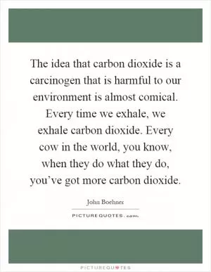 The idea that carbon dioxide is a carcinogen that is harmful to our environment is almost comical. Every time we exhale, we exhale carbon dioxide. Every cow in the world, you know, when they do what they do, you’ve got more carbon dioxide Picture Quote #1