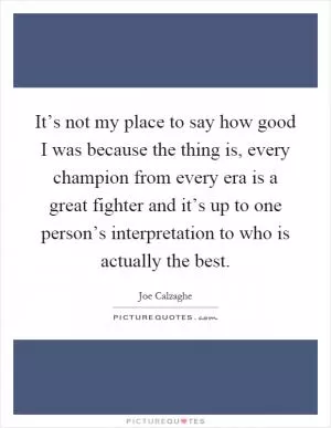 It’s not my place to say how good I was because the thing is, every champion from every era is a great fighter and it’s up to one person’s interpretation to who is actually the best Picture Quote #1