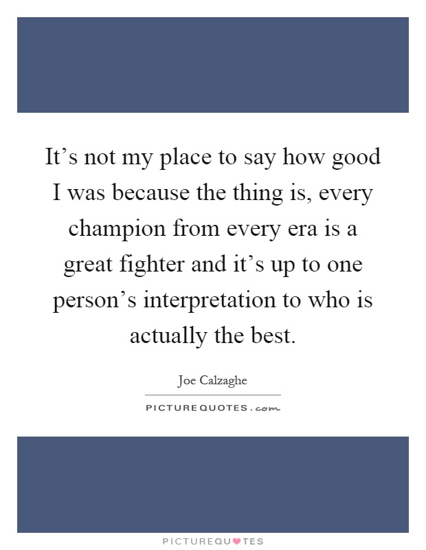 It's not my place to say how good I was because the thing is, every champion from every era is a great fighter and it's up to one person's interpretation to who is actually the best Picture Quote #1