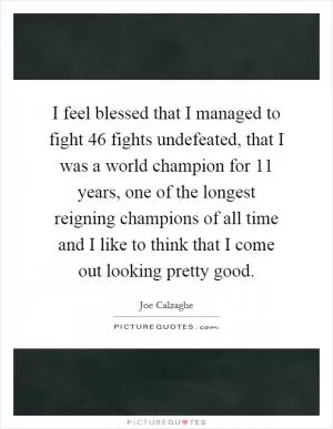 I feel blessed that I managed to fight 46 fights undefeated, that I was a world champion for 11 years, one of the longest reigning champions of all time and I like to think that I come out looking pretty good Picture Quote #1