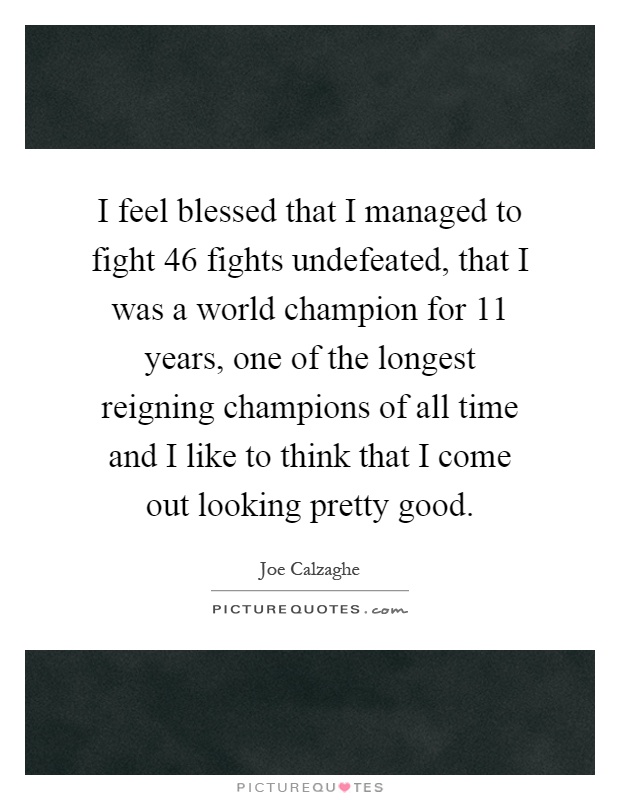I feel blessed that I managed to fight 46 fights undefeated, that I was a world champion for 11 years, one of the longest reigning champions of all time and I like to think that I come out looking pretty good Picture Quote #1