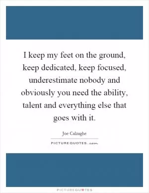 I keep my feet on the ground, keep dedicated, keep focused, underestimate nobody and obviously you need the ability, talent and everything else that goes with it Picture Quote #1