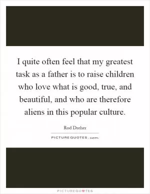 I quite often feel that my greatest task as a father is to raise children who love what is good, true, and beautiful, and who are therefore aliens in this popular culture Picture Quote #1