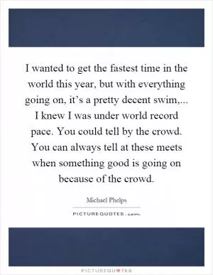 I wanted to get the fastest time in the world this year, but with everything going on, it’s a pretty decent swim,... I knew I was under world record pace. You could tell by the crowd. You can always tell at these meets when something good is going on because of the crowd Picture Quote #1