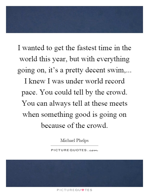 I wanted to get the fastest time in the world this year, but with everything going on, it's a pretty decent swim,... I knew I was under world record pace. You could tell by the crowd. You can always tell at these meets when something good is going on because of the crowd Picture Quote #1