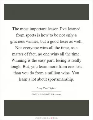 The most important lesson I’ve learned from sports is how to be not only a gracious winner, but a good loser as well. Not everyone wins all the time, as a matter of fact, no one wins all the time. Winning is the easy part, losing is really tough. But, you learn more from one loss than you do from a million wins. You learn a lot about sportsmanship Picture Quote #1