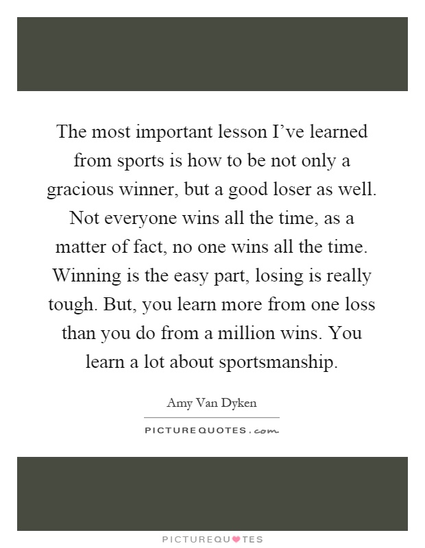 The most important lesson I've learned from sports is how to be not only a gracious winner, but a good loser as well. Not everyone wins all the time, as a matter of fact, no one wins all the time. Winning is the easy part, losing is really tough. But, you learn more from one loss than you do from a million wins. You learn a lot about sportsmanship Picture Quote #1