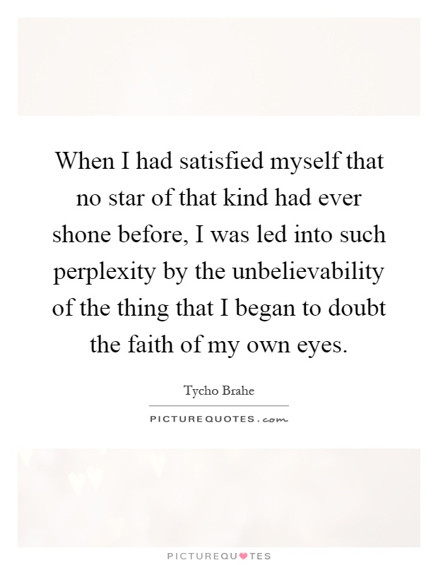When I had satisfied myself that no star of that kind had ever shone before, I was led into such perplexity by the unbelievability of the thing that I began to doubt the faith of my own eyes Picture Quote #1