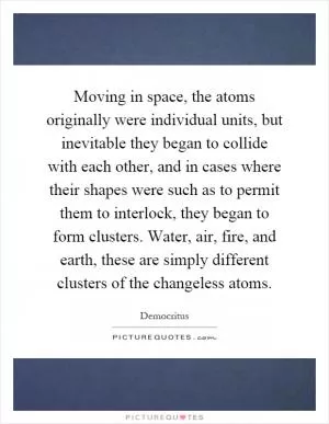 Moving in space, the atoms originally were individual units, but inevitable they began to collide with each other, and in cases where their shapes were such as to permit them to interlock, they began to form clusters. Water, air, fire, and earth, these are simply different clusters of the changeless atoms Picture Quote #1