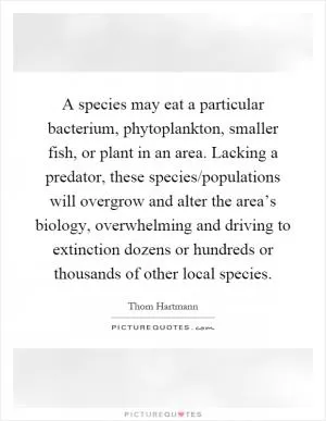 A species may eat a particular bacterium, phytoplankton, smaller fish, or plant in an area. Lacking a predator, these species/populations will overgrow and alter the area’s biology, overwhelming and driving to extinction dozens or hundreds or thousands of other local species Picture Quote #1