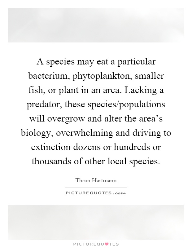 A species may eat a particular bacterium, phytoplankton, smaller fish, or plant in an area. Lacking a predator, these species/populations will overgrow and alter the area's biology, overwhelming and driving to extinction dozens or hundreds or thousands of other local species Picture Quote #1