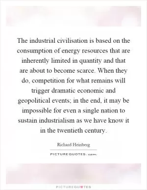 The industrial civilisation is based on the consumption of energy resources that are inherently limited in quantity and that are about to become scarce. When they do, competition for what remains will trigger dramatic economic and geopolitical events; in the end, it may be impossible for even a single nation to sustain industrialism as we have know it in the twentieth century Picture Quote #1