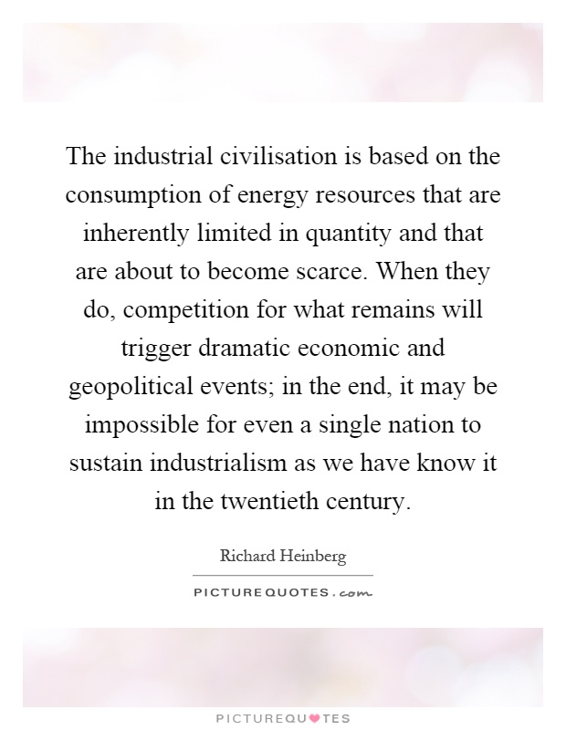 The industrial civilisation is based on the consumption of energy resources that are inherently limited in quantity and that are about to become scarce. When they do, competition for what remains will trigger dramatic economic and geopolitical events; in the end, it may be impossible for even a single nation to sustain industrialism as we have know it in the twentieth century Picture Quote #1