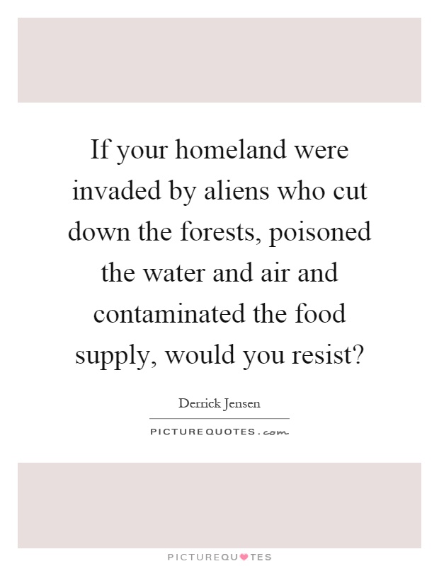 If your homeland were invaded by aliens who cut down the forests, poisoned the water and air and contaminated the food supply, would you resist? Picture Quote #1