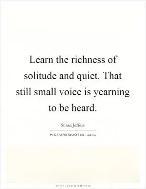 Learn the richness of solitude and quiet. That still small voice is yearning to be heard Picture Quote #1